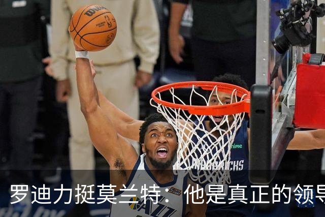 罗迪力挺莫兰特：他是真正的领导者，媒体对他误解太深